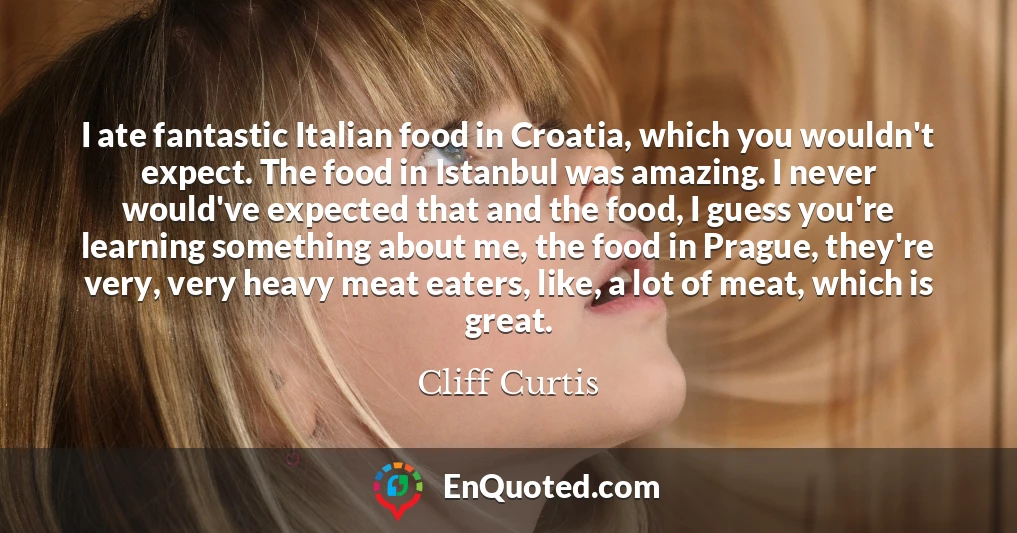 I ate fantastic Italian food in Croatia, which you wouldn't expect. The food in Istanbul was amazing. I never would've expected that and the food, I guess you're learning something about me, the food in Prague, they're very, very heavy meat eaters, like, a lot of meat, which is great.