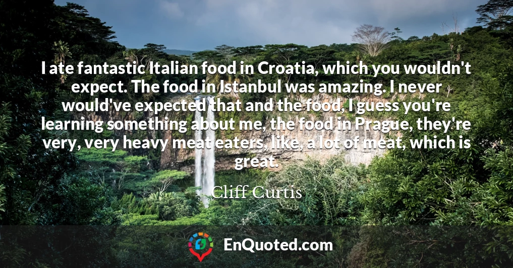 I ate fantastic Italian food in Croatia, which you wouldn't expect. The food in Istanbul was amazing. I never would've expected that and the food, I guess you're learning something about me, the food in Prague, they're very, very heavy meat eaters, like, a lot of meat, which is great.