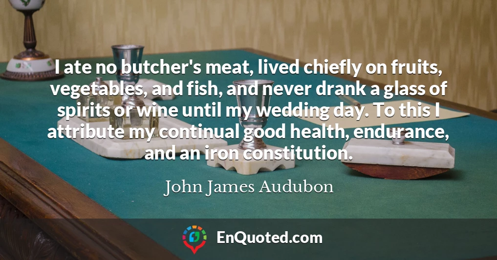 I ate no butcher's meat, lived chiefly on fruits, vegetables, and fish, and never drank a glass of spirits or wine until my wedding day. To this I attribute my continual good health, endurance, and an iron constitution.