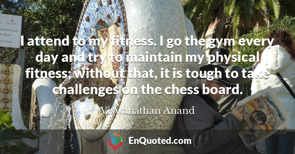 I attend to my fitness. I go the gym every day and try to maintain my physical fitness; without that, it is tough to take challenges on the chess board.