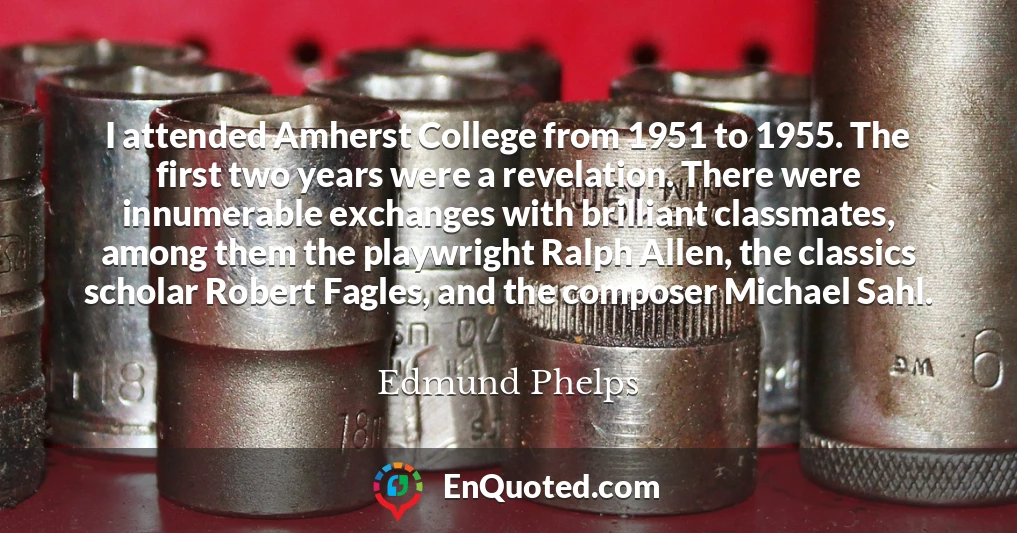 I attended Amherst College from 1951 to 1955. The first two years were a revelation. There were innumerable exchanges with brilliant classmates, among them the playwright Ralph Allen, the classics scholar Robert Fagles, and the composer Michael Sahl.