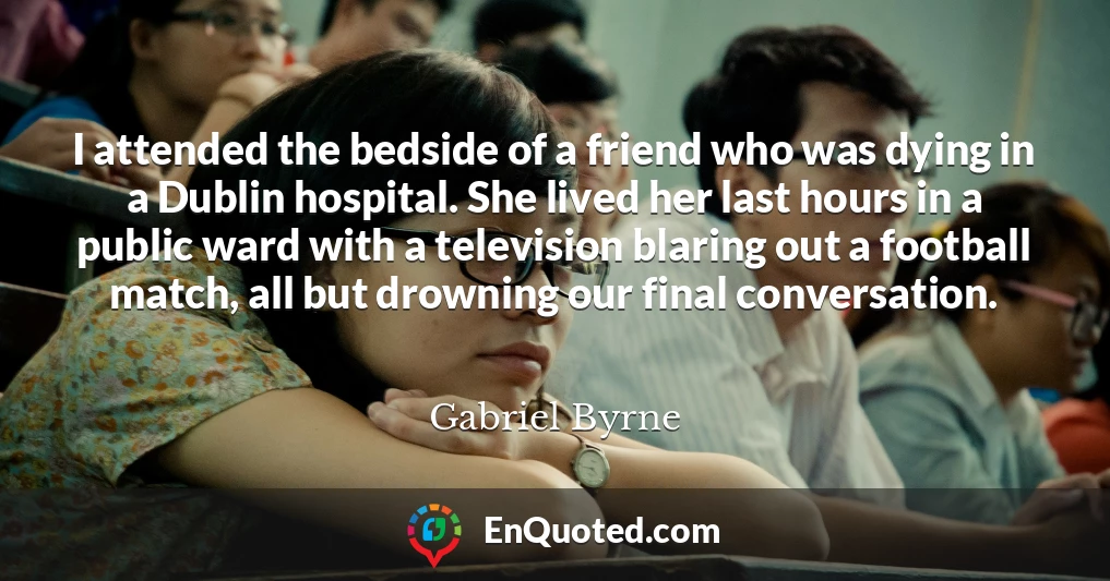 I attended the bedside of a friend who was dying in a Dublin hospital. She lived her last hours in a public ward with a television blaring out a football match, all but drowning our final conversation.
