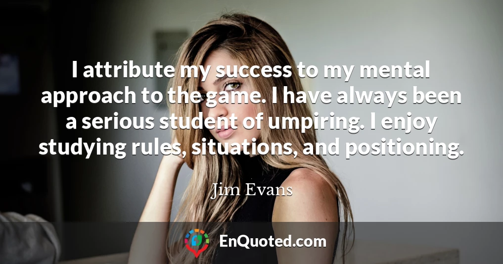 I attribute my success to my mental approach to the game. I have always been a serious student of umpiring. I enjoy studying rules, situations, and positioning.