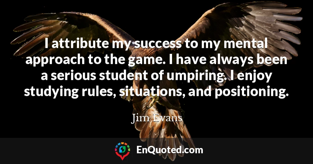 I attribute my success to my mental approach to the game. I have always been a serious student of umpiring. I enjoy studying rules, situations, and positioning.