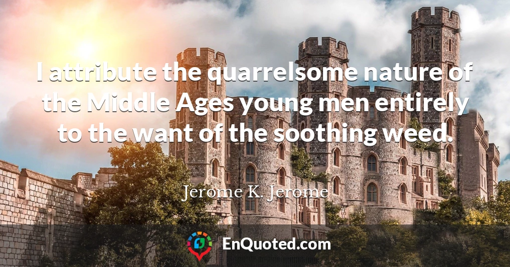 I attribute the quarrelsome nature of the Middle Ages young men entirely to the want of the soothing weed.
