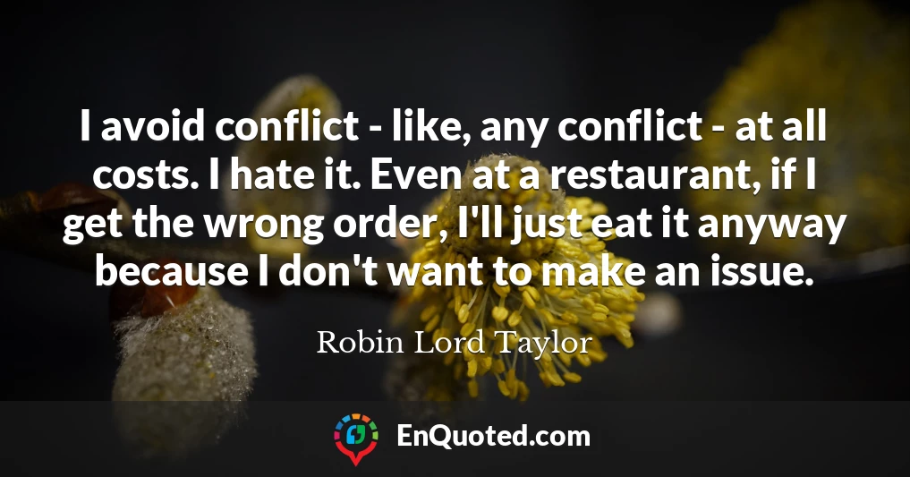 I avoid conflict - like, any conflict - at all costs. I hate it. Even at a restaurant, if I get the wrong order, I'll just eat it anyway because I don't want to make an issue.