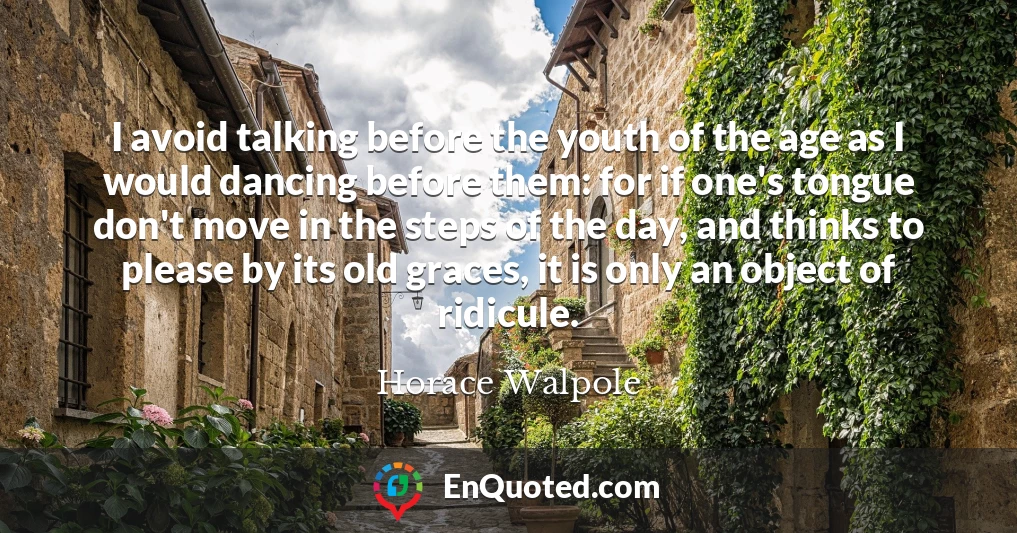 I avoid talking before the youth of the age as I would dancing before them: for if one's tongue don't move in the steps of the day, and thinks to please by its old graces, it is only an object of ridicule.