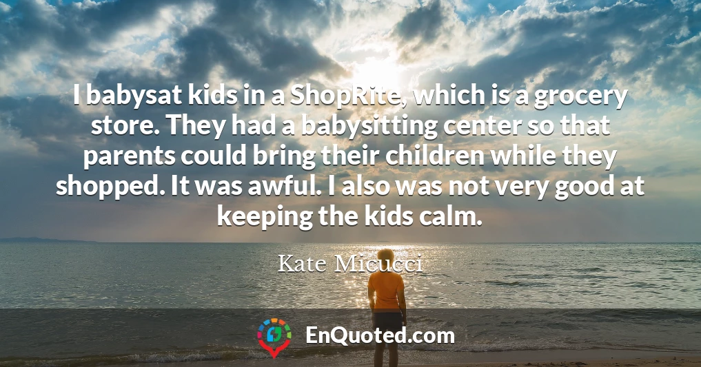 I babysat kids in a ShopRite, which is a grocery store. They had a babysitting center so that parents could bring their children while they shopped. It was awful. I also was not very good at keeping the kids calm.