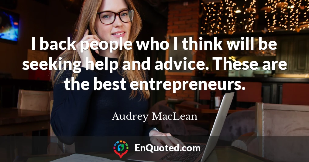 I back people who I think will be seeking help and advice. These are the best entrepreneurs.