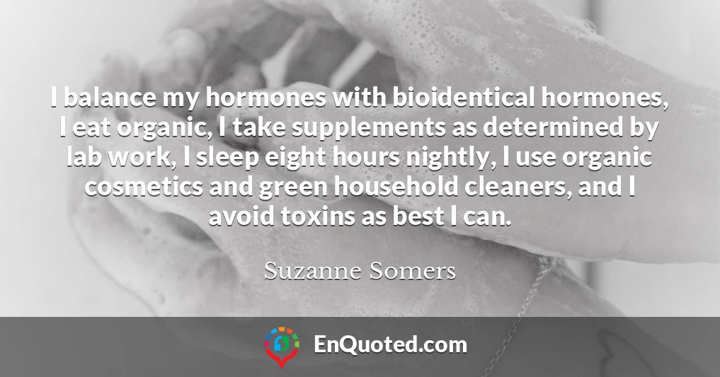 I balance my hormones with bioidentical hormones, I eat organic, I take supplements as determined by lab work, I sleep eight hours nightly, I use organic cosmetics and green household cleaners, and I avoid toxins as best I can.