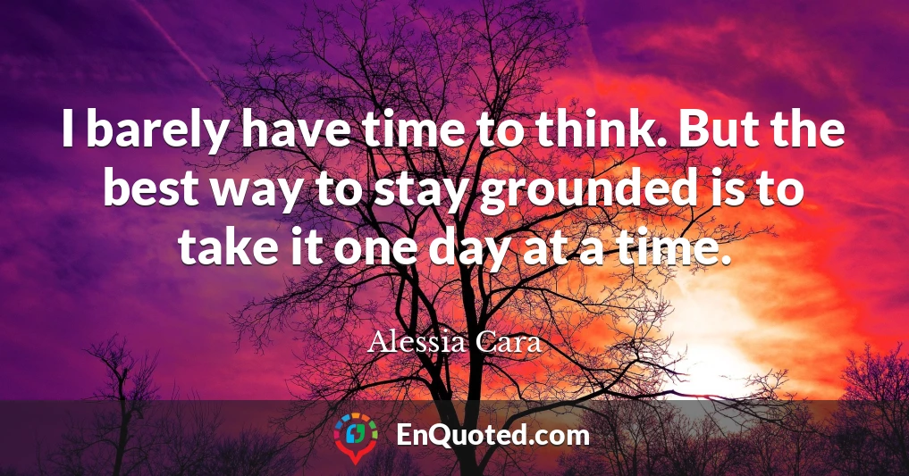 I barely have time to think. But the best way to stay grounded is to take it one day at a time.