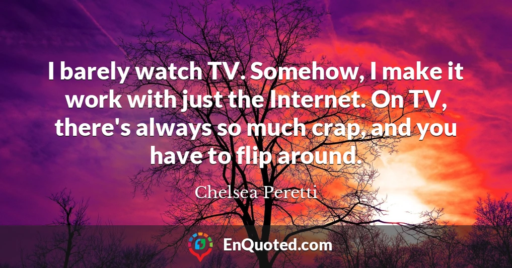 I barely watch TV. Somehow, I make it work with just the Internet. On TV, there's always so much crap, and you have to flip around.