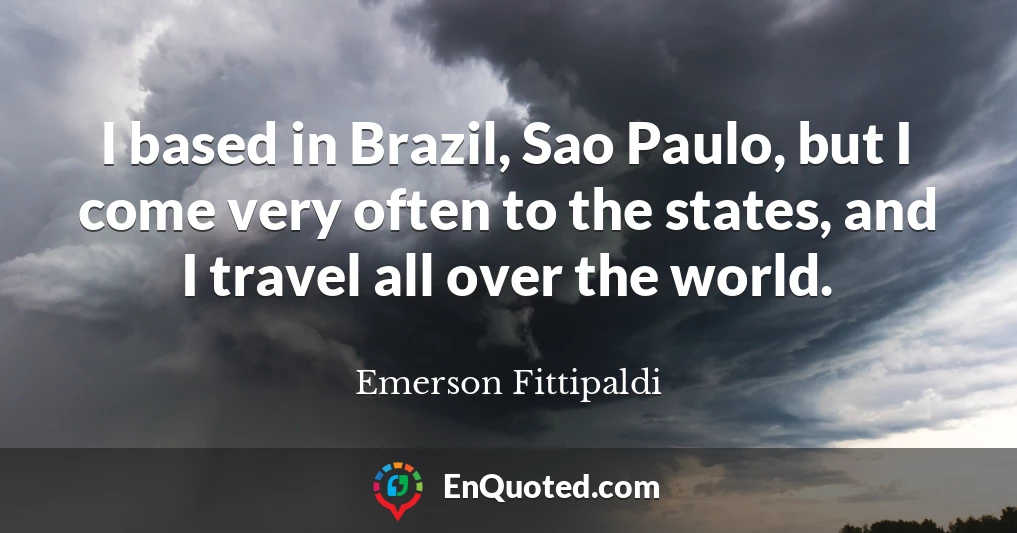 I based in Brazil, Sao Paulo, but I come very often to the states, and I travel all over the world.