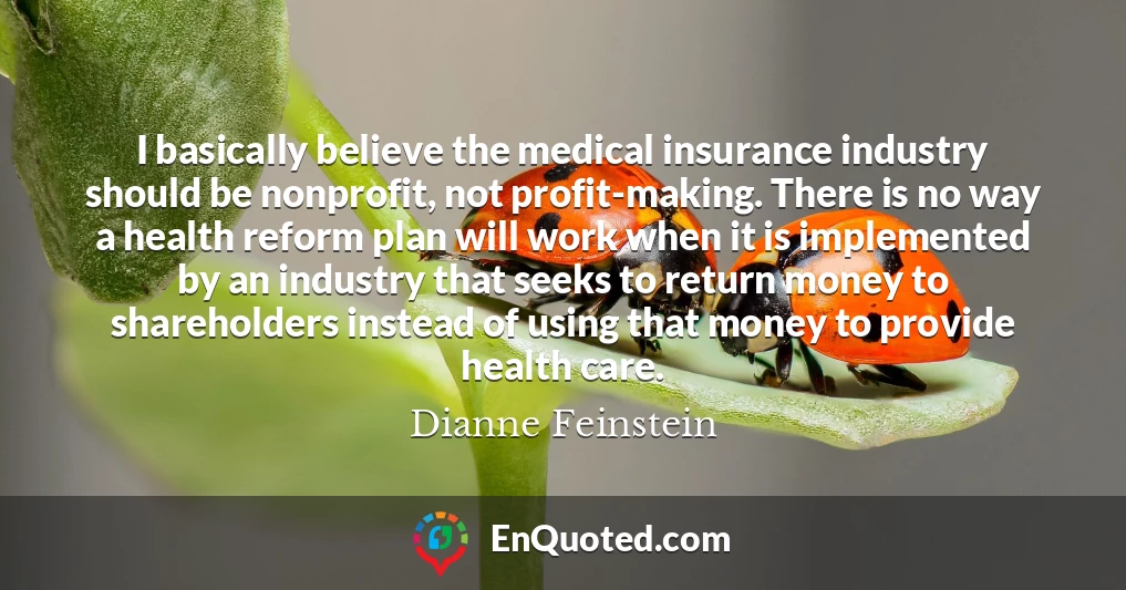 I basically believe the medical insurance industry should be nonprofit, not profit-making. There is no way a health reform plan will work when it is implemented by an industry that seeks to return money to shareholders instead of using that money to provide health care.
