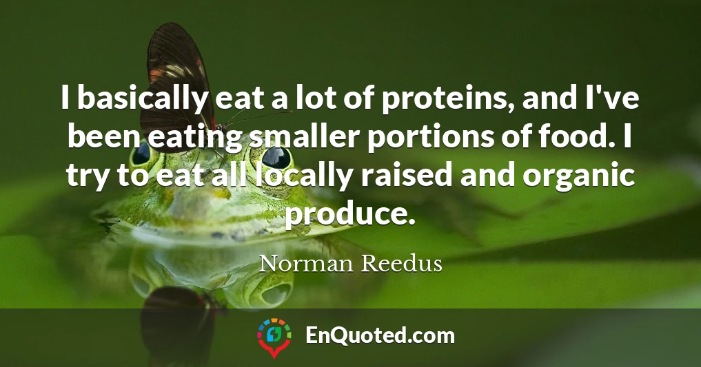 I basically eat a lot of proteins, and I've been eating smaller portions of food. I try to eat all locally raised and organic produce.