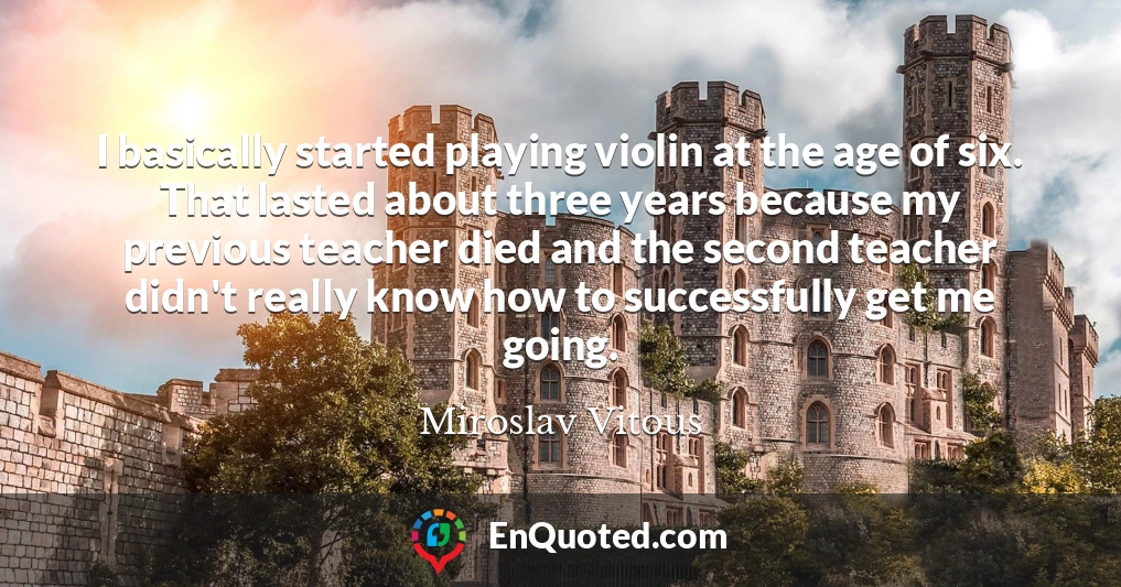 I basically started playing violin at the age of six. That lasted about three years because my previous teacher died and the second teacher didn't really know how to successfully get me going.