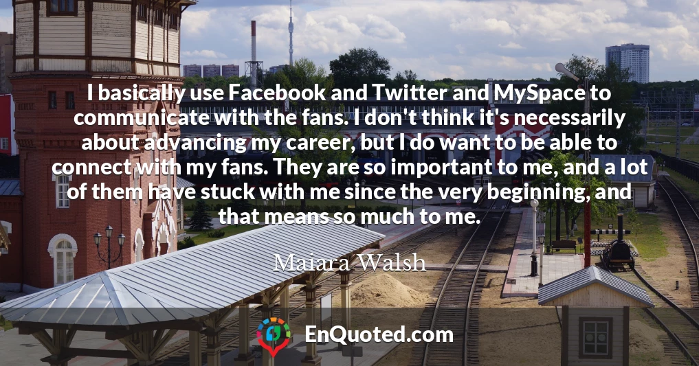 I basically use Facebook and Twitter and MySpace to communicate with the fans. I don't think it's necessarily about advancing my career, but I do want to be able to connect with my fans. They are so important to me, and a lot of them have stuck with me since the very beginning, and that means so much to me.
