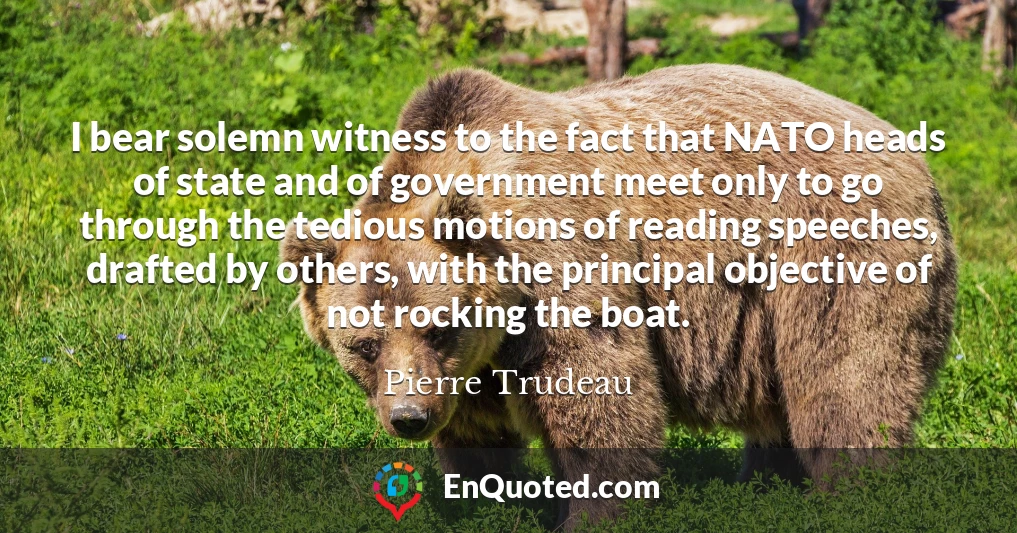 I bear solemn witness to the fact that NATO heads of state and of government meet only to go through the tedious motions of reading speeches, drafted by others, with the principal objective of not rocking the boat.