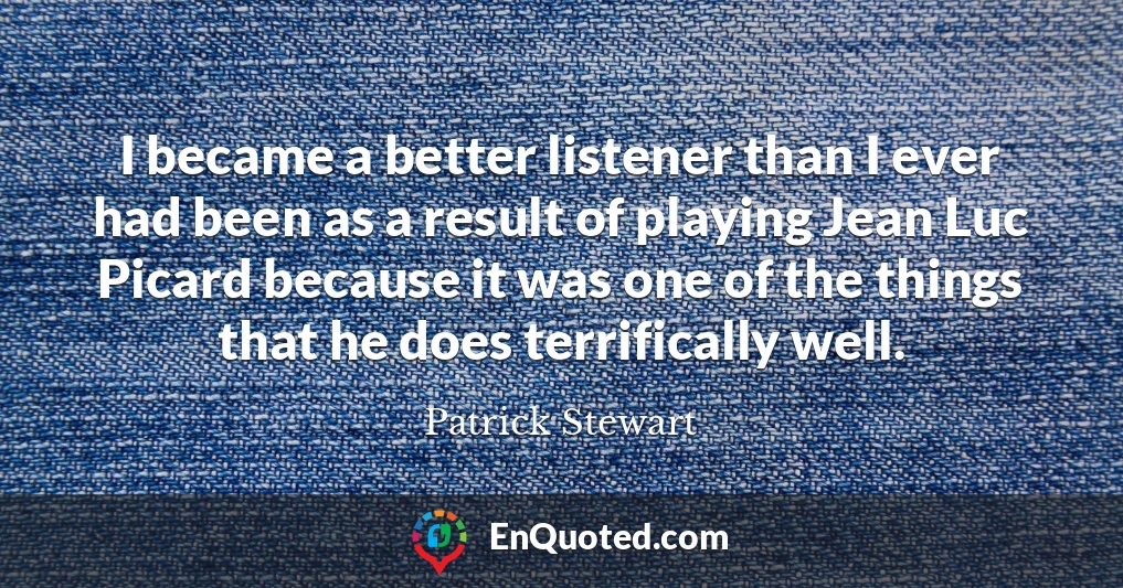 I became a better listener than I ever had been as a result of playing Jean Luc Picard because it was one of the things that he does terrifically well.