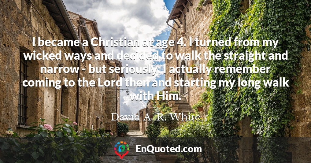 I became a Christian at age 4. I turned from my wicked ways and decided to walk the straight and narrow - but seriously, I actually remember coming to the Lord then and starting my long walk with Him.
