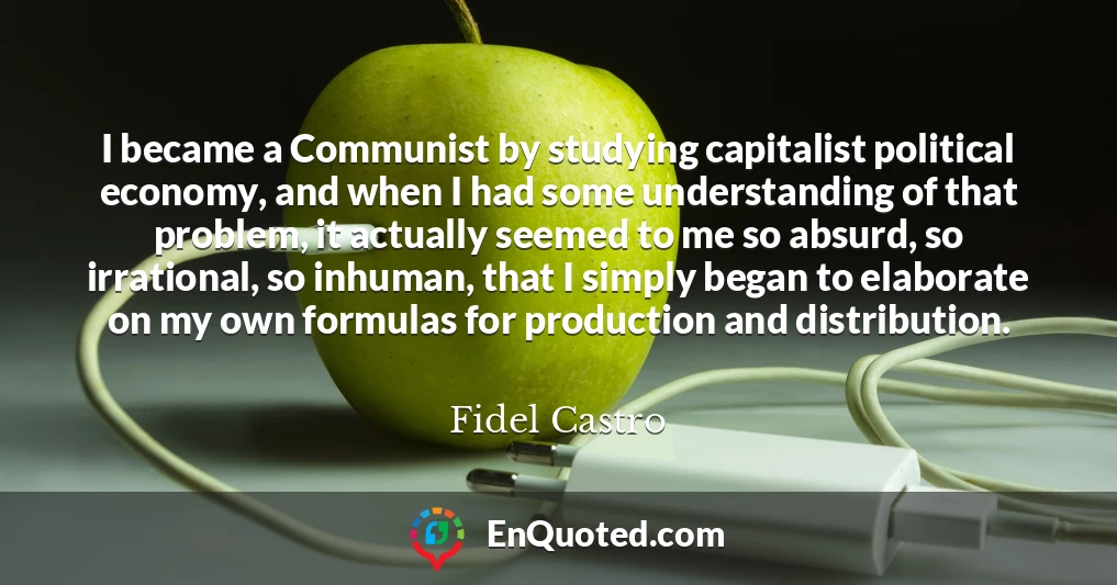 I became a Communist by studying capitalist political economy, and when I had some understanding of that problem, it actually seemed to me so absurd, so irrational, so inhuman, that I simply began to elaborate on my own formulas for production and distribution.