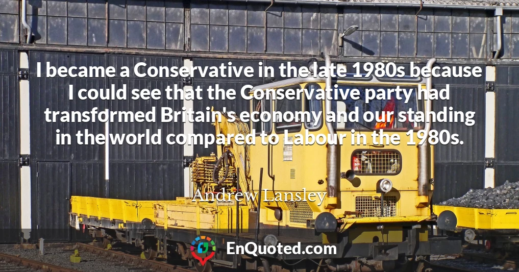 I became a Conservative in the late 1980s because I could see that the Conservative party had transformed Britain's economy and our standing in the world compared to Labour in the 1980s.