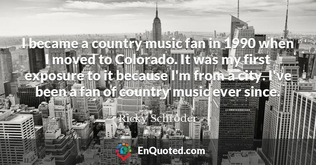 I became a country music fan in 1990 when I moved to Colorado. It was my first exposure to it because I'm from a city. I've been a fan of country music ever since.