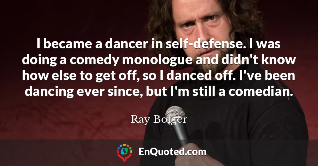 I became a dancer in self-defense. I was doing a comedy monologue and didn't know how else to get off, so I danced off. I've been dancing ever since, but I'm still a comedian.