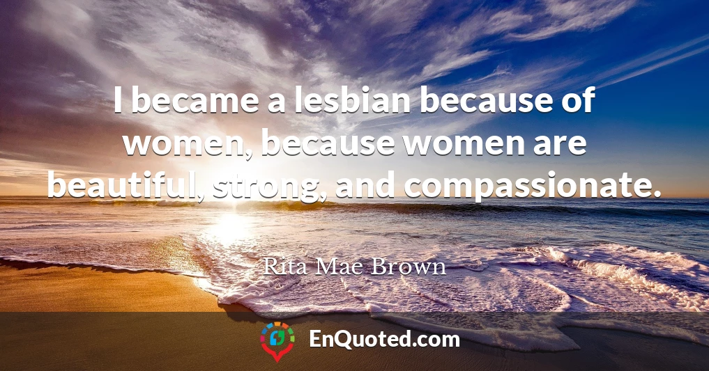 I became a lesbian because of women, because women are beautiful, strong, and compassionate.