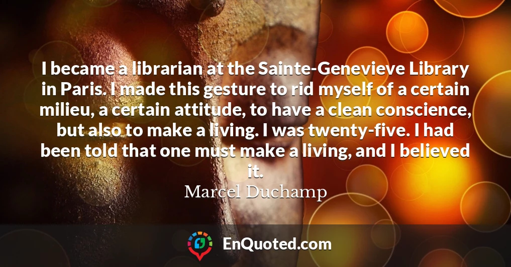 I became a librarian at the Sainte-Genevieve Library in Paris. I made this gesture to rid myself of a certain milieu, a certain attitude, to have a clean conscience, but also to make a living. I was twenty-five. I had been told that one must make a living, and I believed it.