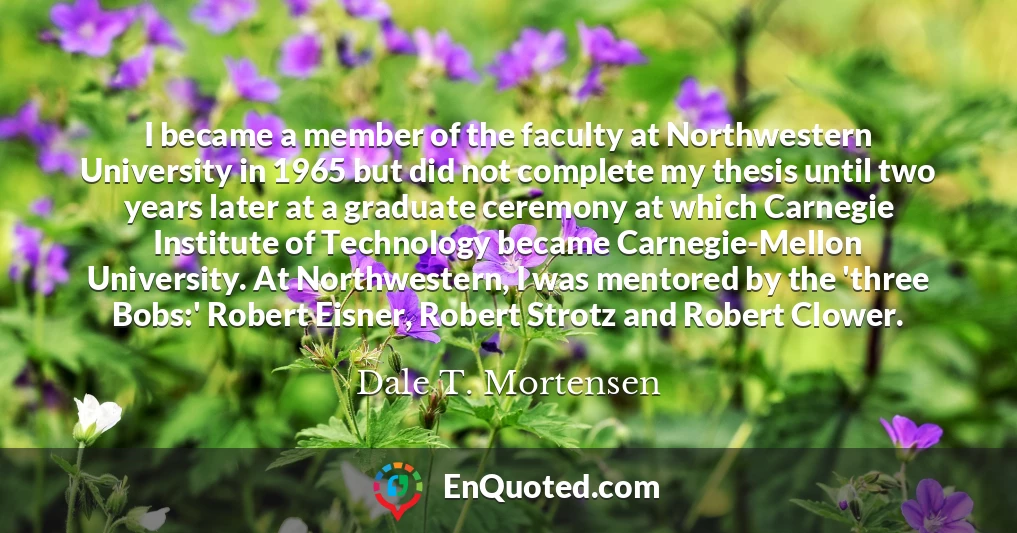 I became a member of the faculty at Northwestern University in 1965 but did not complete my thesis until two years later at a graduate ceremony at which Carnegie Institute of Technology became Carnegie-Mellon University. At Northwestern, I was mentored by the 'three Bobs:' Robert Eisner, Robert Strotz and Robert Clower.