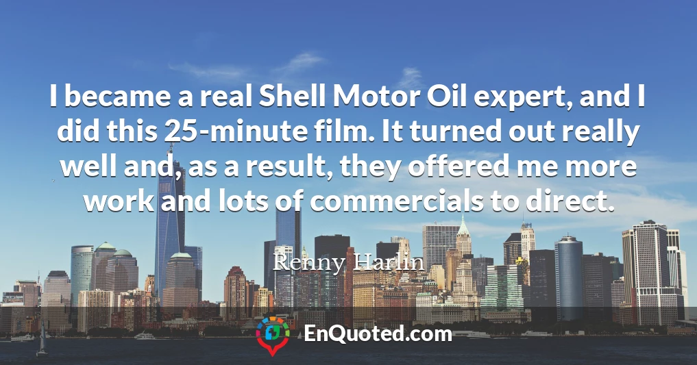 I became a real Shell Motor Oil expert, and I did this 25-minute film. It turned out really well and, as a result, they offered me more work and lots of commercials to direct.