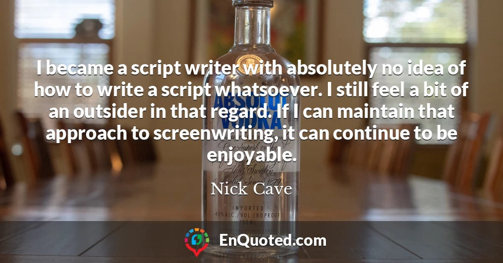 I became a script writer with absolutely no idea of how to write a script whatsoever. I still feel a bit of an outsider in that regard. If I can maintain that approach to screenwriting, it can continue to be enjoyable.