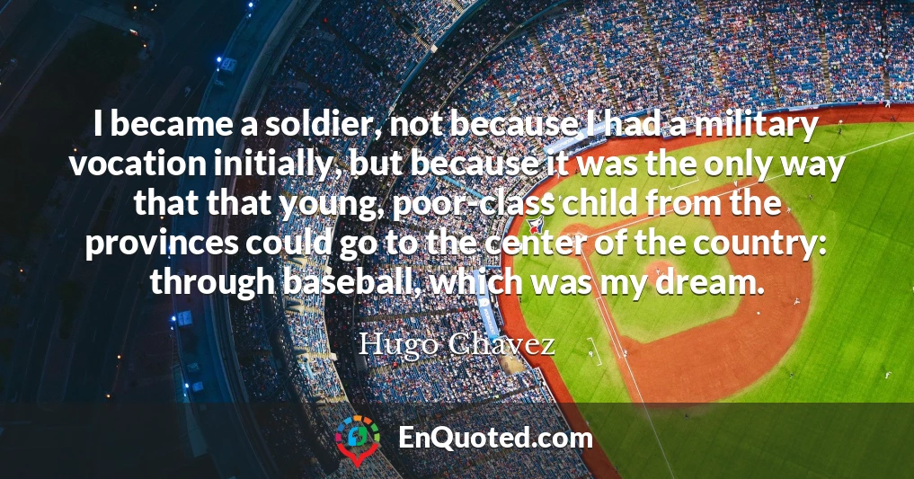 I became a soldier, not because I had a military vocation initially, but because it was the only way that that young, poor-class child from the provinces could go to the center of the country: through baseball, which was my dream.