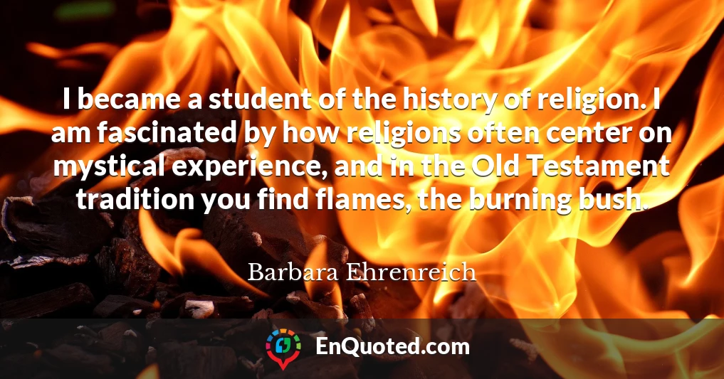 I became a student of the history of religion. I am fascinated by how religions often center on mystical experience, and in the Old Testament tradition you find flames, the burning bush.