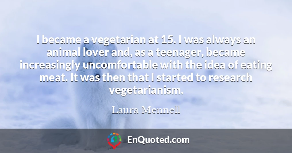I became a vegetarian at 15. I was always an animal lover and, as a teenager, became increasingly uncomfortable with the idea of eating meat. It was then that I started to research vegetarianism.
