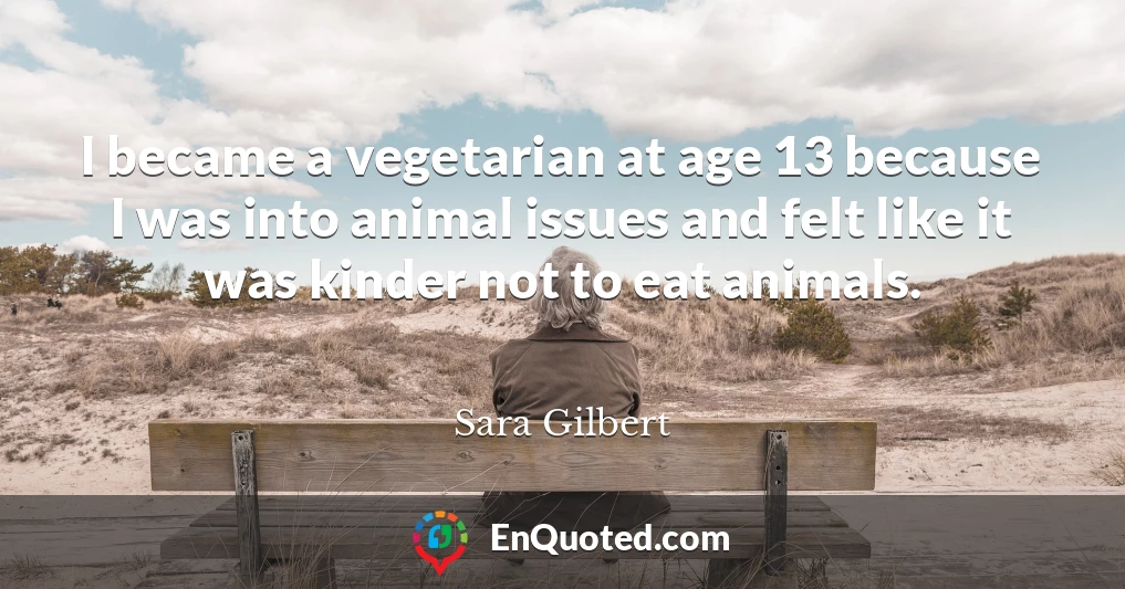 I became a vegetarian at age 13 because I was into animal issues and felt like it was kinder not to eat animals.