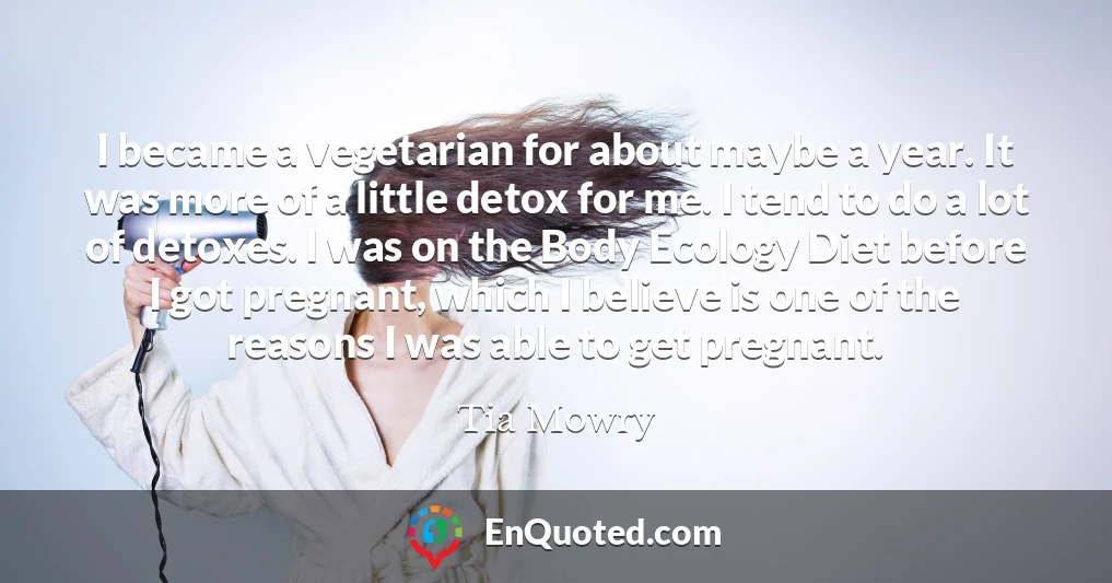 I became a vegetarian for about maybe a year. It was more of a little detox for me. I tend to do a lot of detoxes. I was on the Body Ecology Diet before I got pregnant, which I believe is one of the reasons I was able to get pregnant.