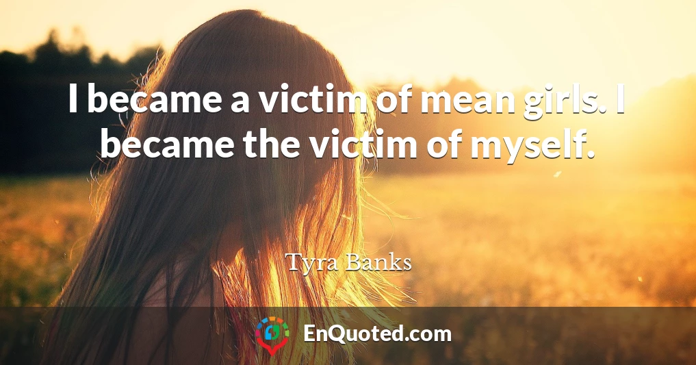I became a victim of mean girls. I became the victim of myself.