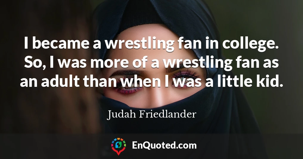 I became a wrestling fan in college. So, I was more of a wrestling fan as an adult than when I was a little kid.