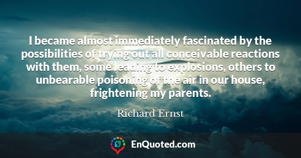 I became almost immediately fascinated by the possibilities of trying out all conceivable reactions with them, some leading to explosions, others to unbearable poisoning of the air in our house, frightening my parents.