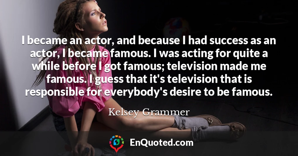 I became an actor, and because I had success as an actor, I became famous. I was acting for quite a while before I got famous; television made me famous. I guess that it's television that is responsible for everybody's desire to be famous.