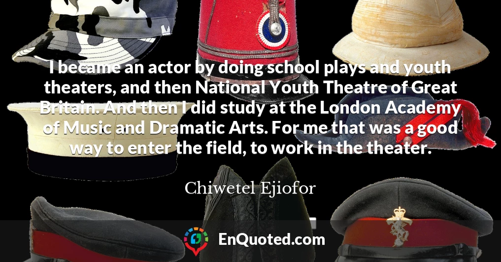 I became an actor by doing school plays and youth theaters, and then National Youth Theatre of Great Britain. And then I did study at the London Academy of Music and Dramatic Arts. For me that was a good way to enter the field, to work in the theater.