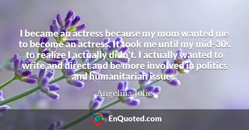 I became an actress because my mom wanted me to become an actress. It took me until my mid-30s to realize I actually didn't. I actually wanted to write and direct and be more involved in politics and humanitarian issues.