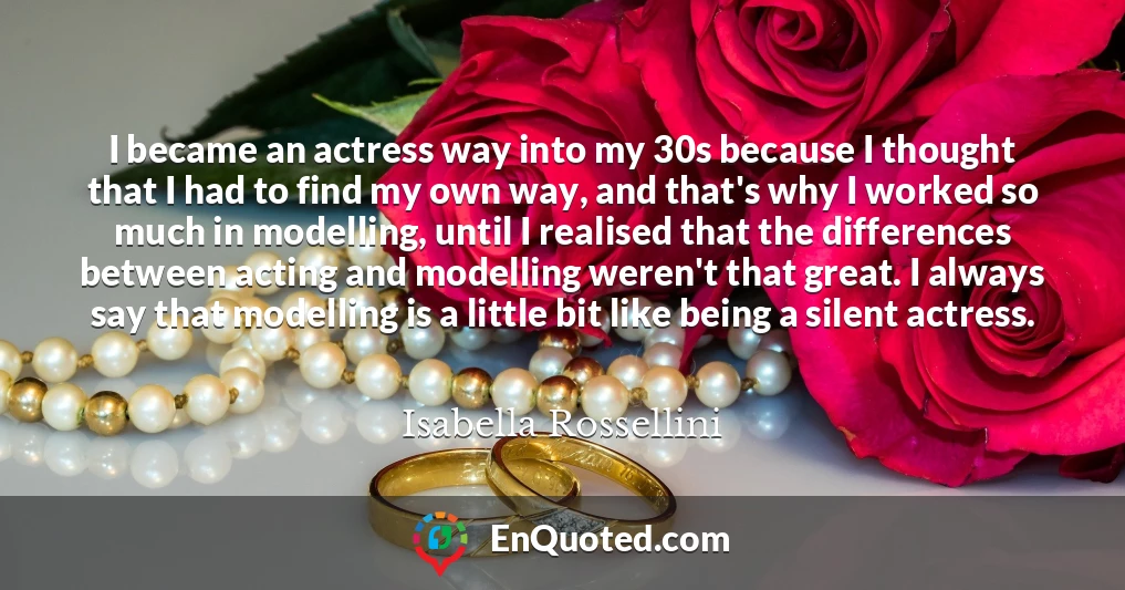 I became an actress way into my 30s because I thought that I had to find my own way, and that's why I worked so much in modelling, until I realised that the differences between acting and modelling weren't that great. I always say that modelling is a little bit like being a silent actress.