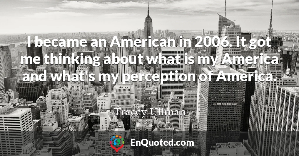 I became an American in 2006. It got me thinking about what is my America and what's my perception of America.