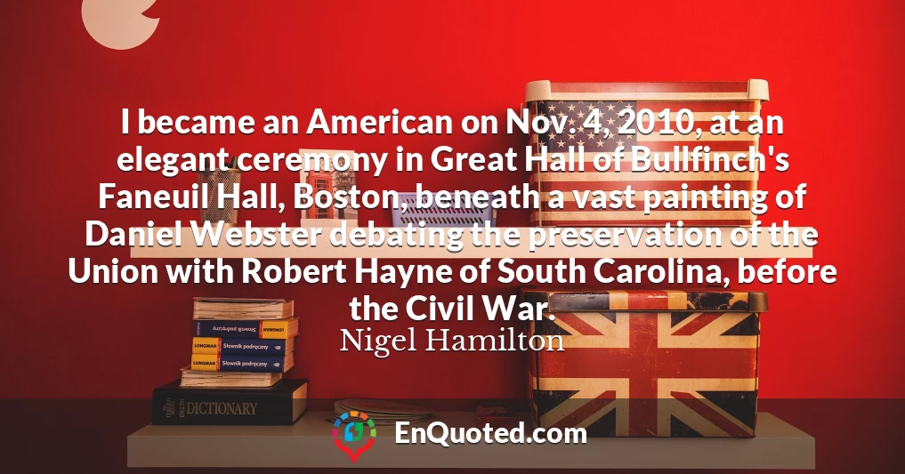 I became an American on Nov. 4, 2010, at an elegant ceremony in Great Hall of Bullfinch's Faneuil Hall, Boston, beneath a vast painting of Daniel Webster debating the preservation of the Union with Robert Hayne of South Carolina, before the Civil War.