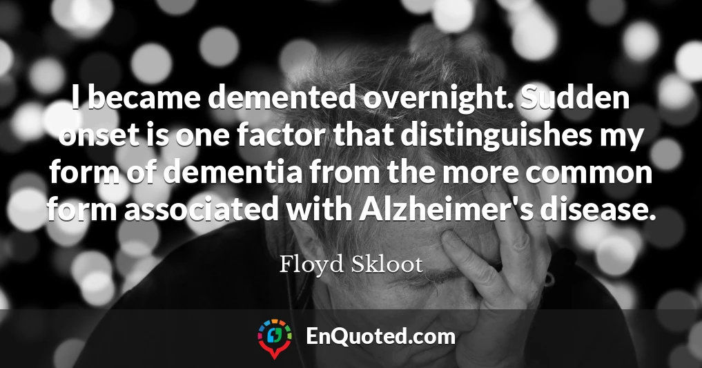 I became demented overnight. Sudden onset is one factor that distinguishes my form of dementia from the more common form associated with Alzheimer's disease.