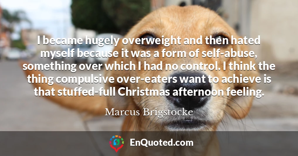 I became hugely overweight and then hated myself because it was a form of self-abuse, something over which I had no control. I think the thing compulsive over-eaters want to achieve is that stuffed-full Christmas afternoon feeling.