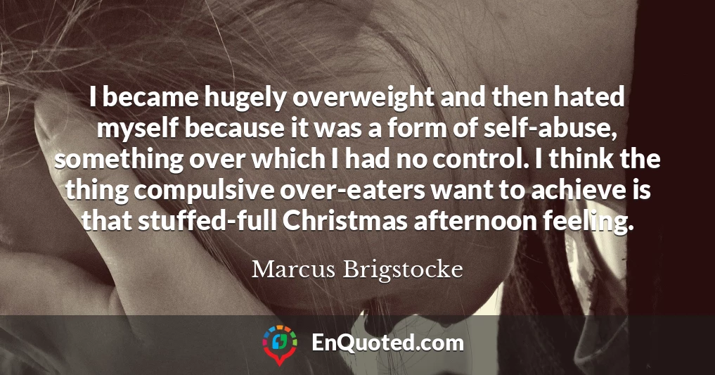 I became hugely overweight and then hated myself because it was a form of self-abuse, something over which I had no control. I think the thing compulsive over-eaters want to achieve is that stuffed-full Christmas afternoon feeling.